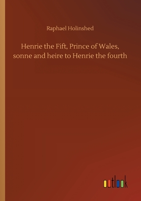 Henrie the Fift, Prince of Wales, sonne and heire to Henrie the fourth by Raphael Holinshed