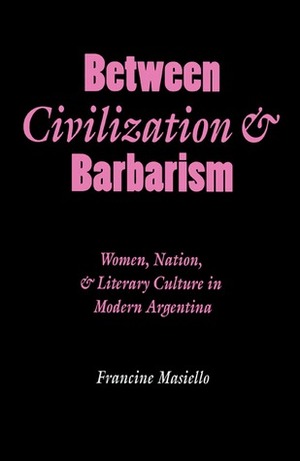 Between Civilization and Barbarism: Women, Nation, and Literary Culture in Modern Argentina by Francine Masiello
