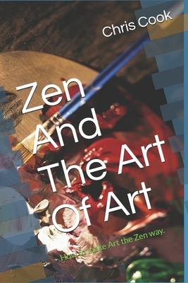 Zen And The Art Of Art: How to make Art the Zen way. by Chris Cook