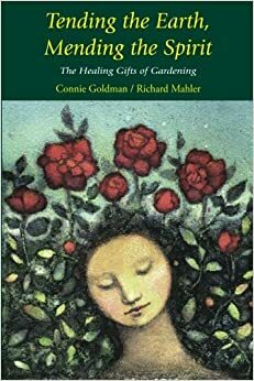 Tending the Earth, Mending the Spirit: The Healing Gifts of Gardening by Richard Mahler, Connie Goldman