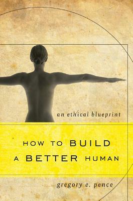 How to Build a Better Human: An Ethical Blueprint by Gregory E. Pence