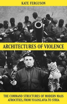 Architectures of Violence: The Command Structures of Modern Mass Atrocities, from Yugoslavia to Syria by Kate Ferguson