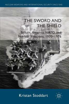 The Sword and the Shield: Britain, America, NATO and Nuclear Weapons, 1970-1976 by Kristan Stoddart