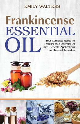 Frankincense Essential Oil: Your Complete Guide To Frankincense Essential Oil Uses, Benefits, Applications And Natural Remedies by Emily Walters