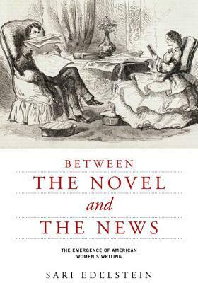 Between the Novel and the News: The Emergence of American Women's Writing by Sari Edelstein