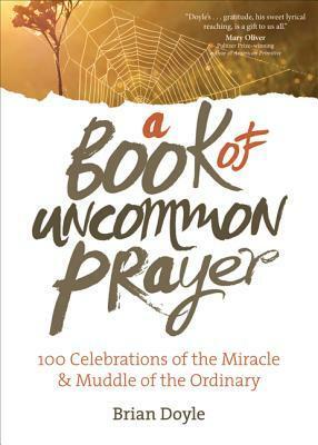 A Book of Uncommon Prayer: 100 Celebrations of the Miracle & Muddle of the Ordinary by Brian Doyle