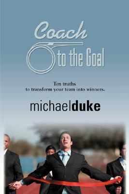 Coach to the Goal: 10 Truths to Transform Your Team Into Winners by Michael Duke