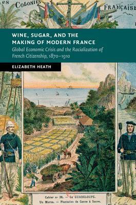 Wine, Sugar, and the Making of Modern France: Global Economic Crisis and the Racialization of French Citizenship, 1870-1910 by Elizabeth Heath