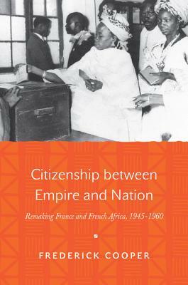 Citizenship Between Empire and Nation: Remaking France and French Africa, 1945 1960 by Frederick Cooper