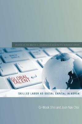 Global Talent: Skilled Labor as Social Capital in Korea by Joon Nak Choi, Gi-Wook Shin