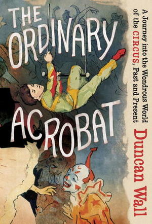 The Ordinary Acrobat: A Journey into the Wondrous World of the Circus, Past and Present by Duncan Wall