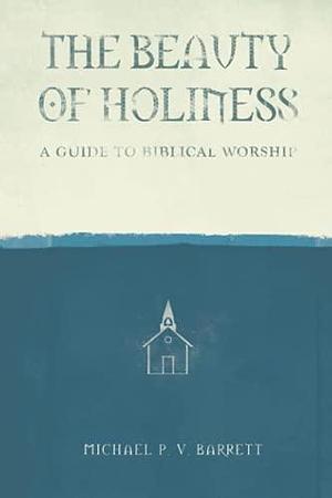 The Beauty of Holiness: A Guide to Biblical Worship by Michael Barrett