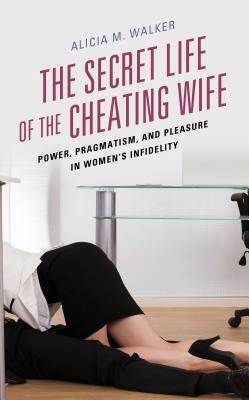 The Secret Life of the Cheating Wife: Power, Pragmatism, and Pleasure in Women's Infidelity by Alicia M. Walker