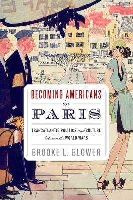 Becoming Americans in Paris: Transatlantic Politics and Culture Between the World Wars by Brooke L. Blower