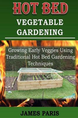 Hot Bed Vegetable Gardening: Growing Early Veggies Using Traditional Hot Bed Gardening Techniques by James Paris