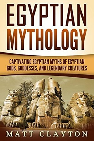 Egyptian Mythology: Captivating Egyptian Myths of Egyptian Gods, Goddesses, and Legendary Creatures by Matt Clayton