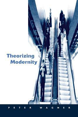 Theorizing Modernity: Inescapability and Attainability in Social Theory by Peter Wagner