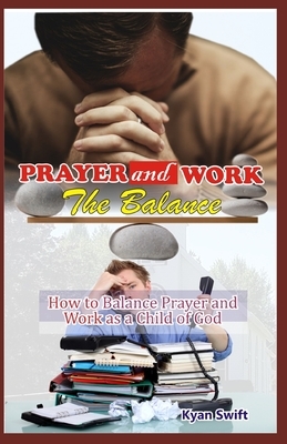 Prayer and Work: The Balance: How to Balance Prayer and Wok as a Child of God by Kyan Swift