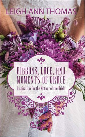 Ribbons, Lace, and Moments of Grace: Inspiration for the Mother of the Bride by Leigh Ann Thomas, Leigh Ann Thomas