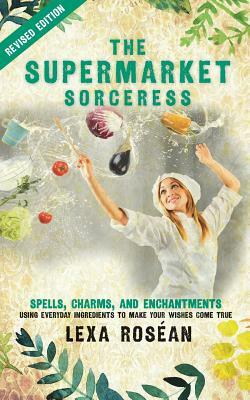 The Supermarket Sorceress: Spells, Charms, and Enchantments Using Everyday Ingredients to Make Your Wishes Come True by Lexa Rosean