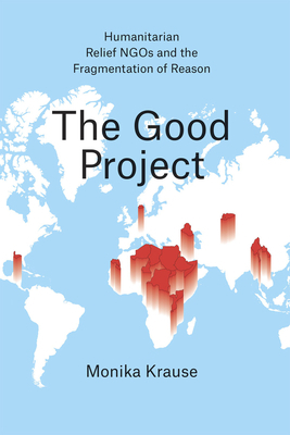 The Good Project: Humanitarian Relief NGOs and the Fragmentation of Reason by Monika Krause