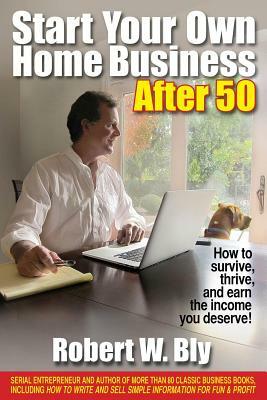 Start Your Own Home Business After 50: How to Survive, Thrive, and Earn the Income You Deserve! by Robert W. Bly