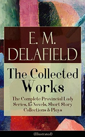 Collected Works of E. M. Delafield: The Complete Provincial Lady Series, 15 Novels, Short Story Collections & Plays (Illustrated): Zella Sees Herself, ... Gay Life, The Heel of Achilles, Humbug... by E.M. Delafield, Arthur Watts