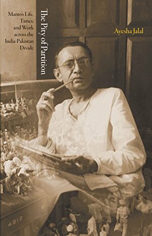 The Pity of Partition: Manto's Life, Times, and Work across the India-Pakistan Divide by Ayesha Jalal