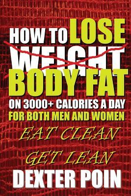 How to Lose Body Fat on 3000+ Calories a Day for Both Men and Women: Eat Clean Get Lean by Dexter Poin