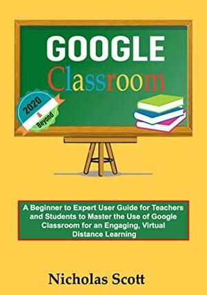 Google Classroom 2020 and Beyond: A Beginner to Expert User Guide for Teachers and Students to Master the Use of Google Classroom for an Engaging, Virtual ... Learning…With Graphical Illustration by Nicholas Scott