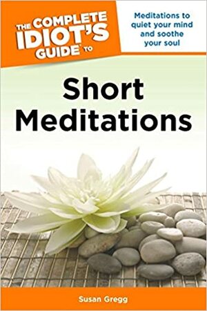 The Complete Idiot's Guide to Short Meditations: Meditations to Quiet Your Mind and Soothe Your Soul by Susan Gregg