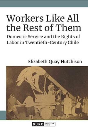 Workers Like All the Rest of Them: Domestic Service and the Rights of Labor in Twentieth-century Chile by Elizabeth Quay Hutchison