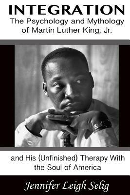 Integration: The Psychology and Mythology of Martin Luther King, Jr. and His (Unfinished) Therapy with the Soul of America by Jennifer Leigh Selig