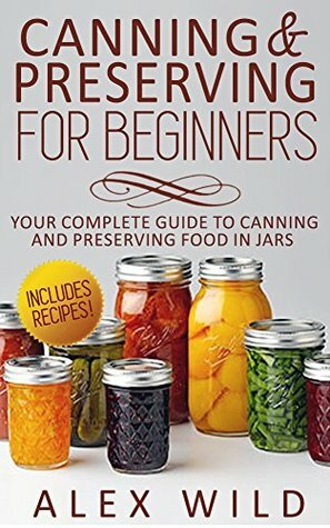 Canning & Preserving for Beginners: Your Complete Guide to Canning and Preserving Food In Jars by Alex Wild