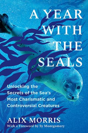 A Year with the Seals: Unlocking the Secrets of the Sea's Most Charismatic and Controversial Creatures by Alix Morris