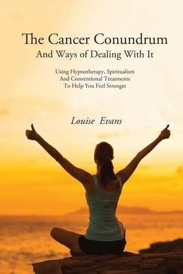 The Cancer Conundrum And Ways of Dealing With It: Using Hypnotherapy, Spiritualism and Conventional Treatments to Help You Feel Stronger by Louise Evans