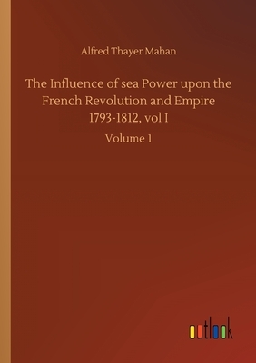 The Influence of sea Power upon the French Revolution and Empire 1793-1812, vol I: Volume 1 by Alfred Thayer Mahan