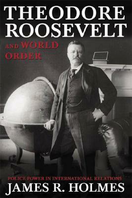 Theodore Roosevelt and World Order: Police Power in International Relations by James R. Holmes
