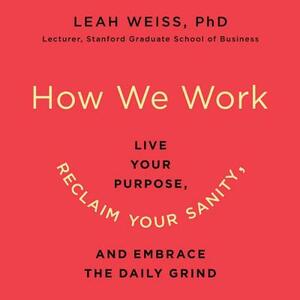 How We Work: Live Your Purpose, Reclaim Your Sanity, and Embrace the Daily Grind by Leah Weiss, Leah Weiss Phd