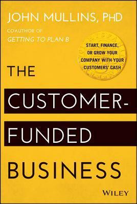 The Customer-Funded Business: Start, Finance, or Grow Your Company with Your Customers' Cash by John W. Mullins