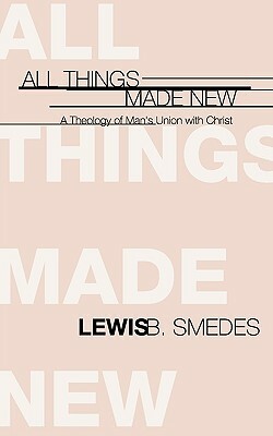 All Things Made New: A Theology of Man's Union with Christ by Lewis B. Smedes