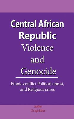 Central African Republic Violence and Genocide: Ethnic conflict Political unrest, and Religious crises by George Baker