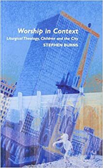 Worship in Context: Liturgical Theology, Children and the City by Stephen Burns