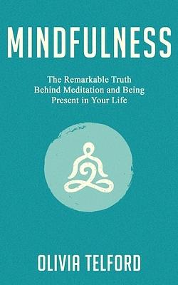 Mindfulness: The Remarkable Truth Behind Meditation and Being Present in Your Life by Olivia Telford