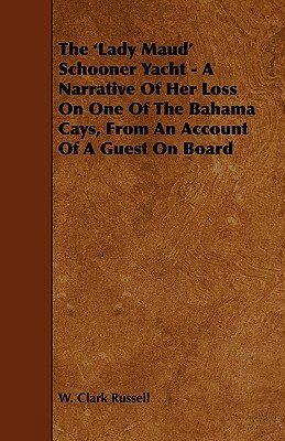 The 'Lady Maud' Schooner Yacht - A Narrative of Her Loss on One of the Bahama Cays, from an Account of a Guest on Board by W. Clark Russell