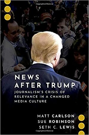 News After Trump: Journalism's Crisis of Relevance in a Changed Media Culture by Matt Carlson, Seth C Lewis, Sue Robinson