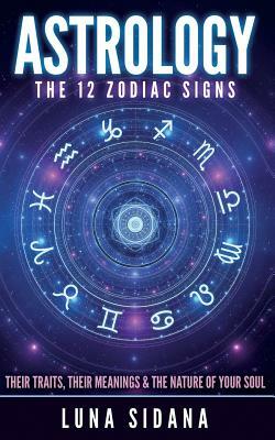 Astrology: The 12 Zodiac Signs: Their Traits, Their Meanings & the Nature of Your Soul by Luna Sidana