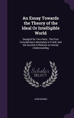 An Essay Towards the Theory of the Ideal or Intelligible World: Design'd for Two Parts: The First Considering It Absolutely in It Self, and the Second by John Norris