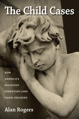 The Child Cases: How America's Religious Exemption Laws Harm Children by Alan Rogers