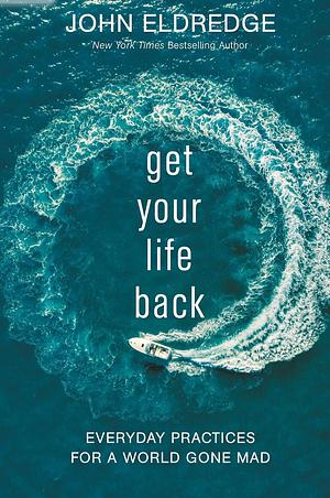 Get Your Life Back: Everyday Practices for a World Gone Mad by John Eldredge